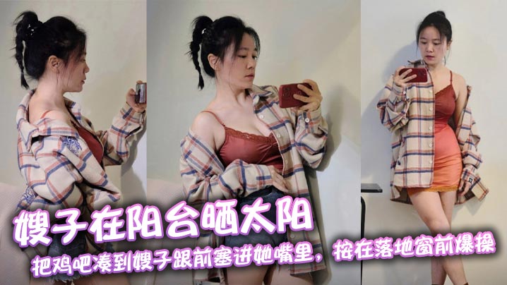 【嫂子乱伦】嫂子在阳台晒太阳,把鸡吧凑到嫂子跟前塞进她嘴里,按在落地窗前爆操